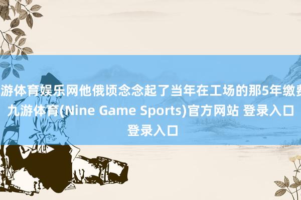 九游体育娱乐网他俄顷念念起了当年在工场的那5年缴费-九游体育(Nine Game Sports)官方网站 登录入口