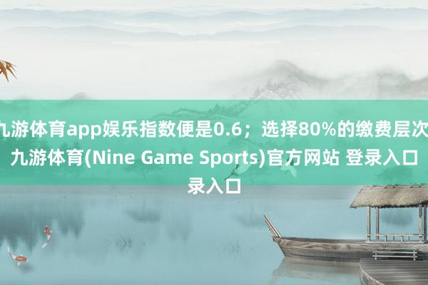 九游体育app娱乐指数便是0.6；选择80%的缴费层次-九游体育(Nine Game Sports)官方网站 登录入口