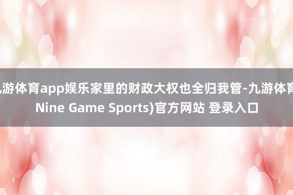 九游体育app娱乐家里的财政大权也全归我管-九游体育(Nine Game Sports)官方网站 登录入口