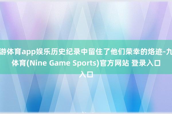 九游体育app娱乐历史纪录中留住了他们荣幸的烙迹-九游体育(Nine Game Sports)官方网站 登录入口