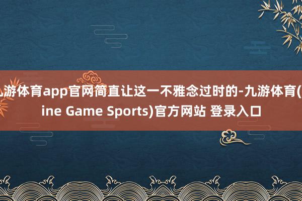 九游体育app官网简直让这一不雅念过时的-九游体育(Nine Game Sports)官方网站 登录入口