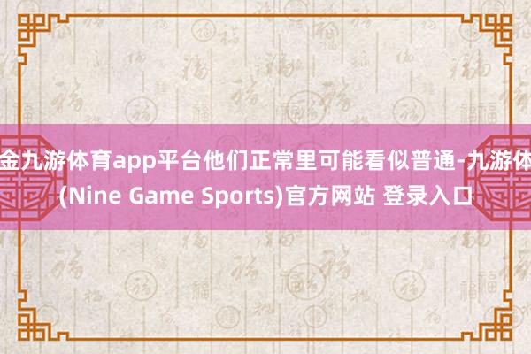 现金九游体育app平台他们正常里可能看似普通-九游体育(Nine Game Sports)官方网站 登录入口