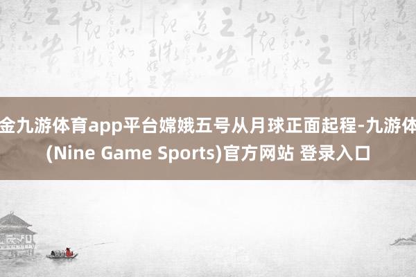 现金九游体育app平台嫦娥五号从月球正面起程-九游体育(Nine Game Sports)官方网站 登录入口