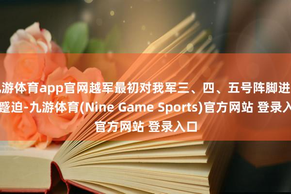 九游体育app官网越军最初对我军三、四、五号阵脚进行了蹙迫-九游体育(Nine Game Sports)官方网站 登录入口