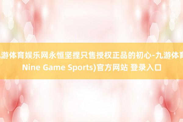 九游体育娱乐网永恒坚捏只售授权正品的初心-九游体育(Nine Game Sports)官方网站 登录入口