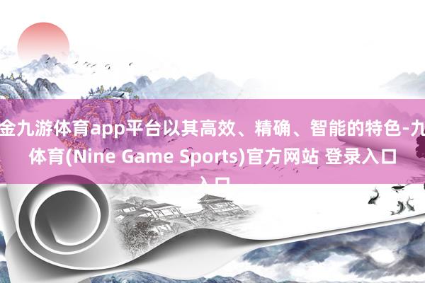 现金九游体育app平台以其高效、精确、智能的特色-九游体育(Nine Game Sports)官方网站 登录入口