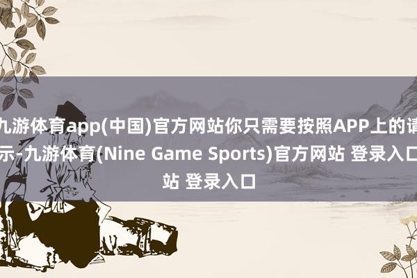 九游体育app(中国)官方网站你只需要按照APP上的请示-九游体育(Nine Game Sports)官方网站 登录入口