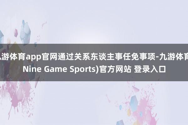 九游体育app官网通过关系东谈主事任免事项-九游体育(Nine Game Sports)官方网站 登录入口