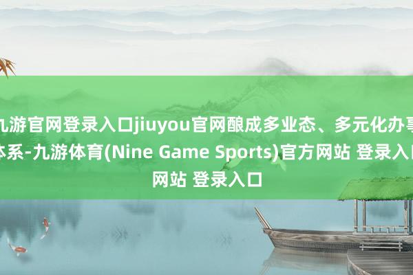 九游官网登录入口jiuyou官网酿成多业态、多元化办事体系-九游体育(Nine Game Sports)官方网站 登录入口