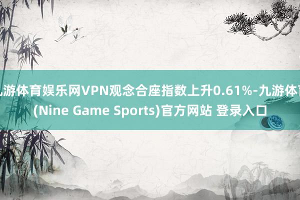 九游体育娱乐网VPN观念合座指数上升0.61%-九游体育(Nine Game Sports)官方网站 登录入口