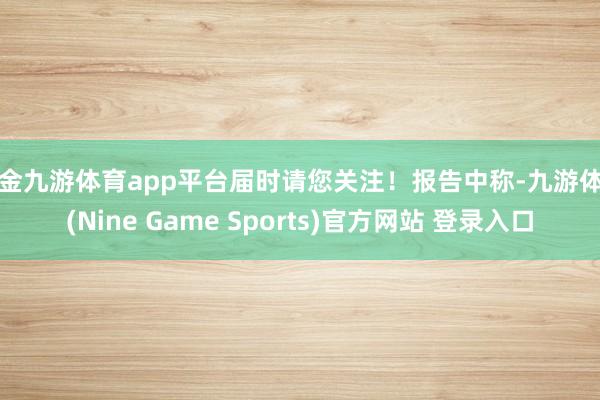 现金九游体育app平台届时请您关注！报告中称-九游体育(Nine Game Sports)官方网站 登录入口