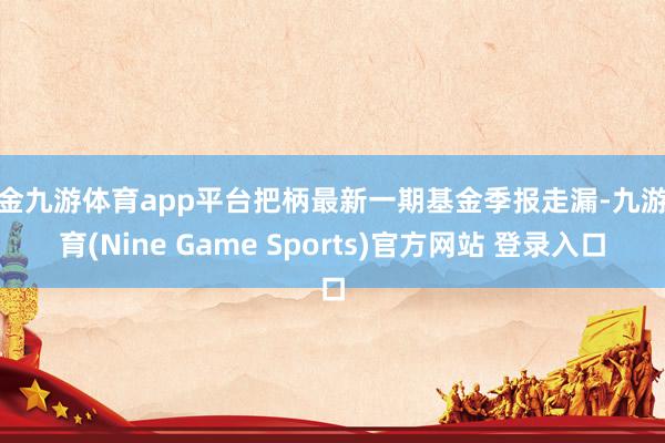 现金九游体育app平台把柄最新一期基金季报走漏-九游体育(Nine Game Sports)官方网站 登录入口