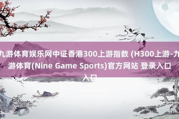 九游体育娱乐网中证香港300上游指数 (H300上游-九游体育(Nine Game Sports)官方网站 登录入口