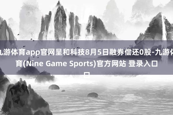 九游体育app官网呈和科技8月5日融券偿还0股-九游体育(Nine Game Sports)官方网站 登录入口