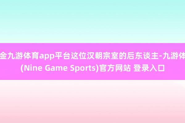 现金九游体育app平台这位汉朝宗室的后东谈主-九游体育(Nine Game Sports)官方网站 登录入口