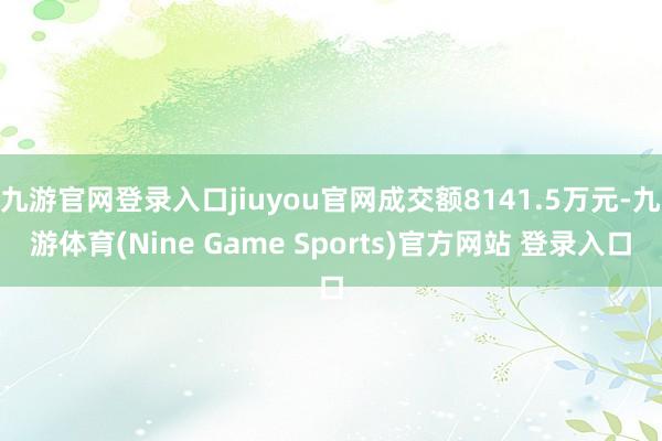 九游官网登录入口jiuyou官网成交额8141.5万元-九游体育(Nine Game Sports)官方网站 登录入口