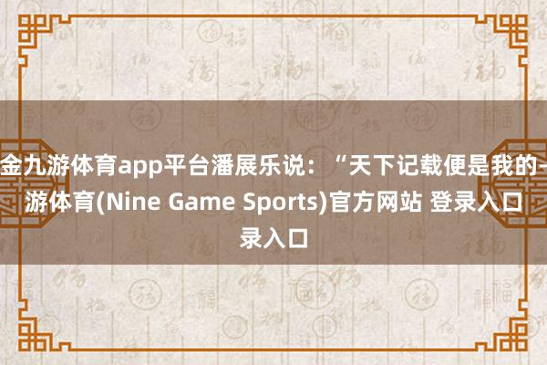 现金九游体育app平台潘展乐说：“天下记载便是我的-九游体育(Nine Game Sports)官方网站 登录入口