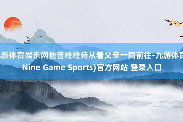 九游体育娱乐网他曾经经侍从着父亲一同前往-九游体育(Nine Game Sports)官方网站 登录入口