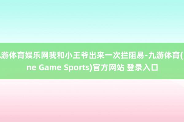 九游体育娱乐网我和小王爷出来一次拦阻易-九游体育(Nine Game Sports)官方网站 登录入口