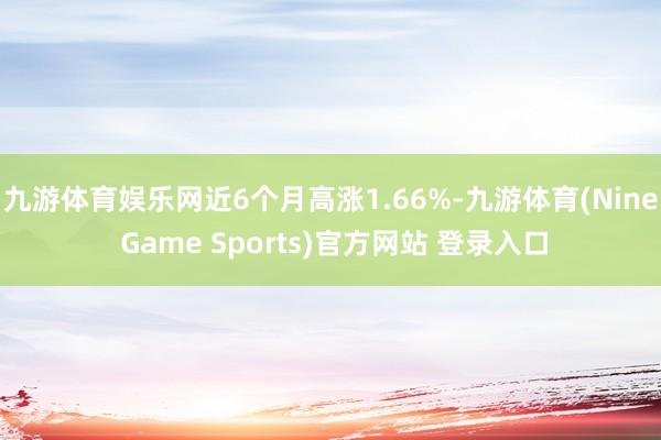 九游体育娱乐网近6个月高涨1.66%-九游体育(Nine Game Sports)官方网站 登录入口