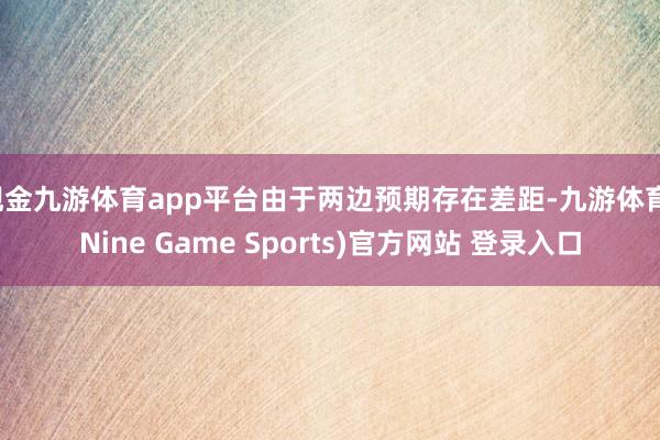 现金九游体育app平台由于两边预期存在差距-九游体育(Nine Game Sports)官方网站 登录入口