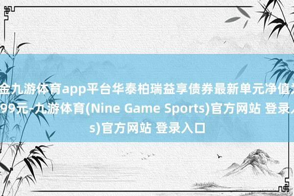 现金九游体育app平台华泰柏瑞益享债券最新单元净值为1.0099元-九游体育(Nine Game Sports)官方网站 登录入口