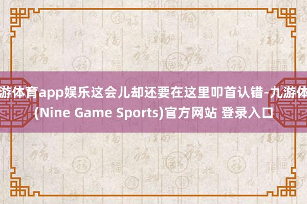 九游体育app娱乐这会儿却还要在这里叩首认错-九游体育(Nine Game Sports)官方网站 登录入口