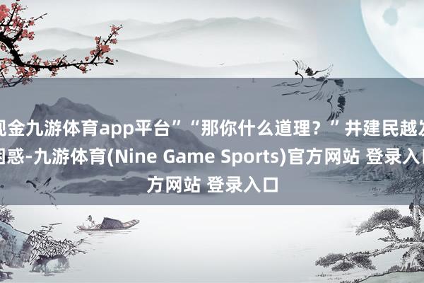 现金九游体育app平台”“那你什么道理？”井建民越发困惑-九游体育(Nine Game Sports)官方网站 登录入口