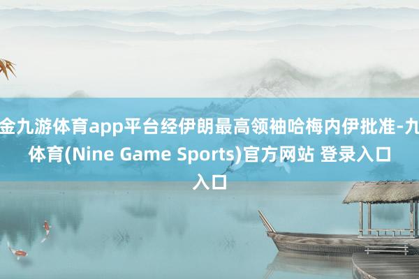 现金九游体育app平台经伊朗最高领袖哈梅内伊批准-九游体育(Nine Game Sports)官方网站 登录入口