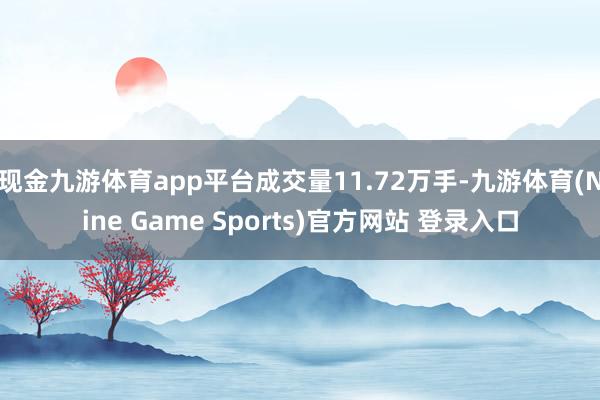 现金九游体育app平台成交量11.72万手-九游体育(Nine Game Sports)官方网站 登录入口