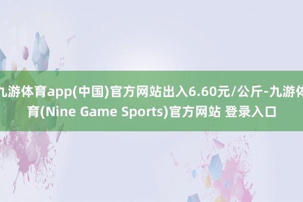 九游体育app(中国)官方网站出入6.60元/公斤-九游体育(Nine Game Sports)官方网站 登录入口