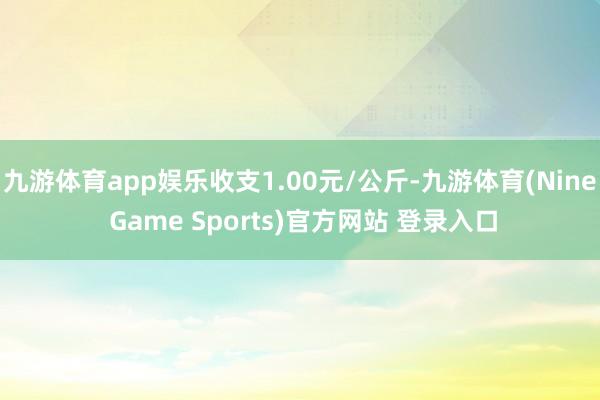 九游体育app娱乐收支1.00元/公斤-九游体育(Nine Game Sports)官方网站 登录入口