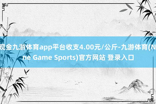 现金九游体育app平台收支4.00元/公斤-九游体育(Nine Game Sports)官方网站 登录入口