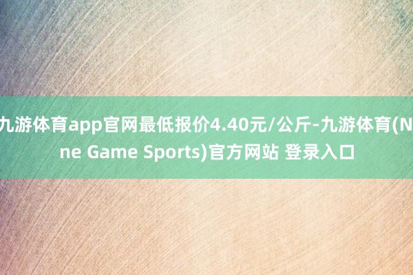 九游体育app官网最低报价4.40元/公斤-九游体育(Nine Game Sports)官方网站 登录入口