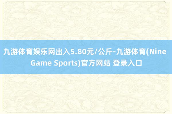 九游体育娱乐网出入5.80元/公斤-九游体育(Nine Game Sports)官方网站 登录入口