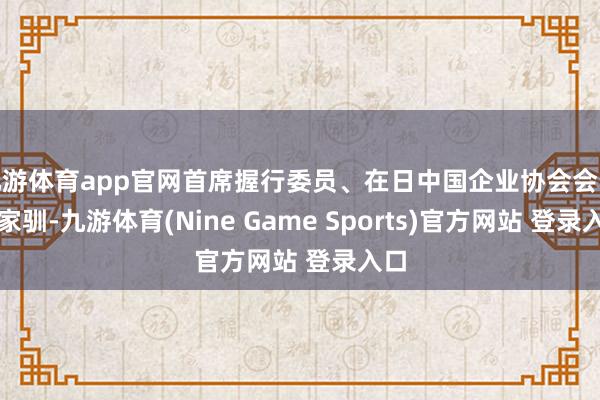 九游体育app官网首席握行委员、在日中国企业协会会长王家驯-九游体育(Nine Game Sports)官方网站 登录入口