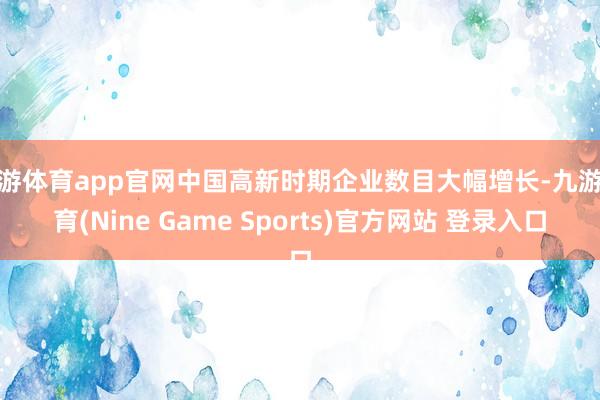 九游体育app官网中国高新时期企业数目大幅增长-九游体育(Nine Game Sports)官方网站 登录入口