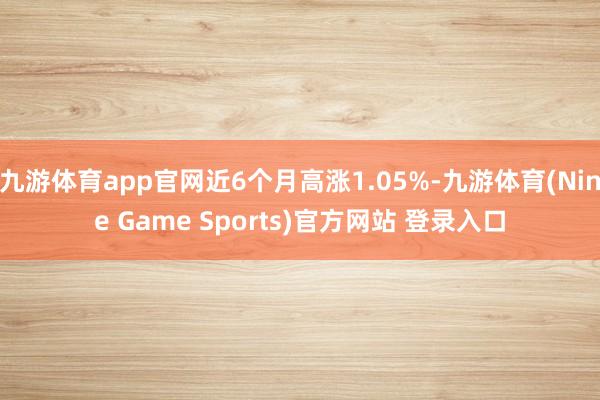 九游体育app官网近6个月高涨1.05%-九游体育(Nine Game Sports)官方网站 登录入口