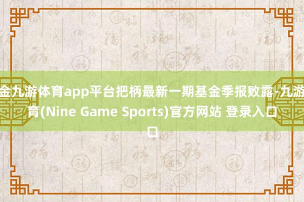 现金九游体育app平台把柄最新一期基金季报败露-九游体育(Nine Game Sports)官方网站 登录入口