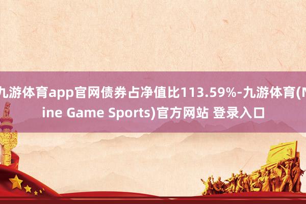 九游体育app官网债券占净值比113.59%-九游体育(Nine Game Sports)官方网站 登录入口