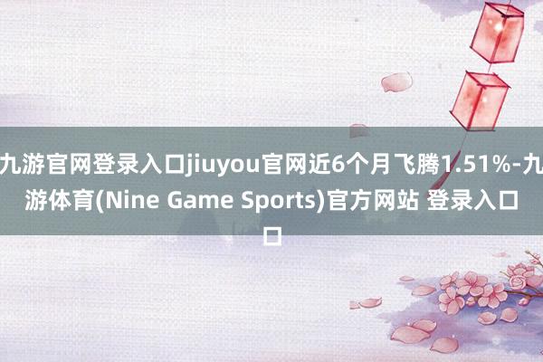 九游官网登录入口jiuyou官网近6个月飞腾1.51%-九游体育(Nine Game Sports)官方网站 登录入口