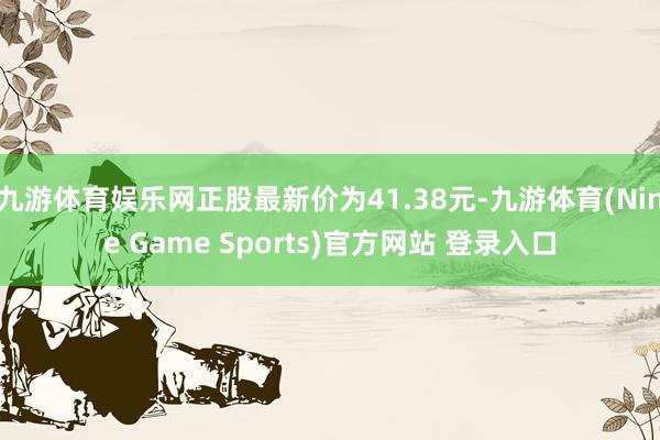 九游体育娱乐网正股最新价为41.38元-九游体育(Nine Game Sports)官方网站 登录入口