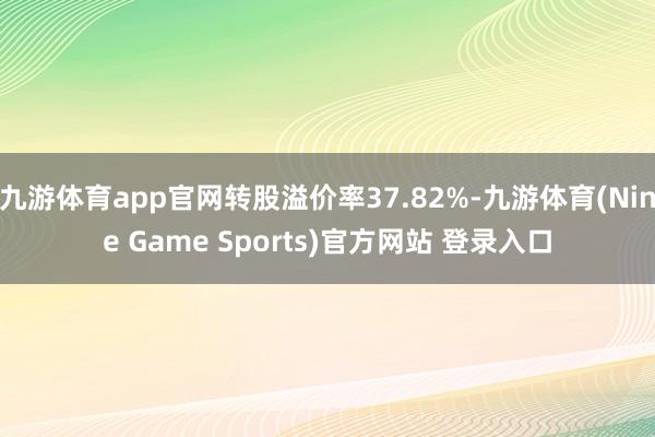 九游体育app官网转股溢价率37.82%-九游体育(Nine Game Sports)官方网站 登录入口