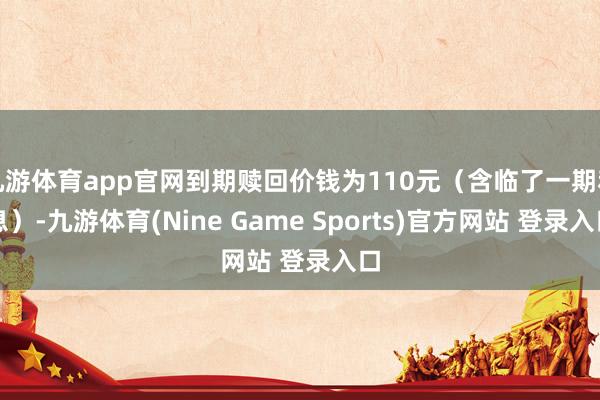 九游体育app官网到期赎回价钱为110元（含临了一期利息）-九游体育(Nine Game Sports)官方网站 登录入口