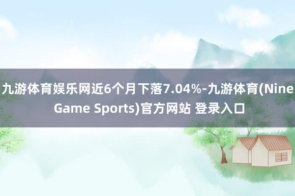 九游体育娱乐网近6个月下落7.04%-九游体育(Nine Game Sports)官方网站 登录入口