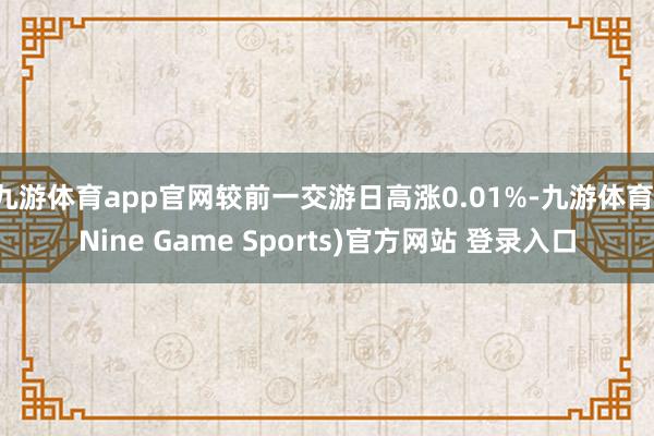 九游体育app官网较前一交游日高涨0.01%-九游体育(Nine Game Sports)官方网站 登录入口