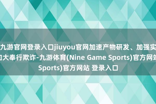 九游官网登录入口jiuyou官网加速产物研发、加强实践检测、加大奉行欺诈-九游体育(Nine Game Sports)官方网站 登录入口