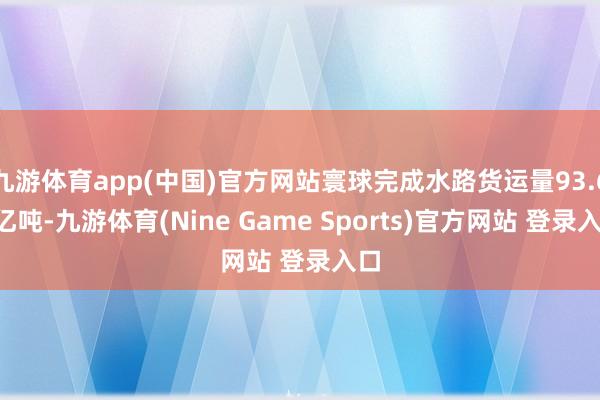 九游体育app(中国)官方网站寰球完成水路货运量93.67亿吨-九游体育(Nine Game Sports)官方网站 登录入口