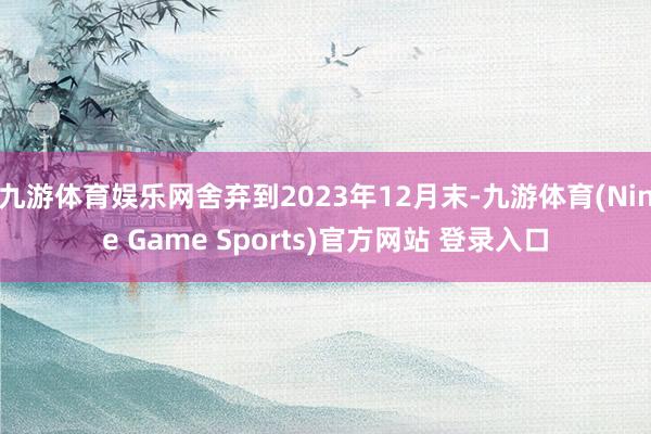 九游体育娱乐网舍弃到2023年12月末-九游体育(Nine Game Sports)官方网站 登录入口