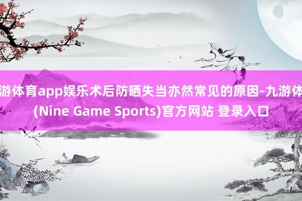 九游体育app娱乐术后防晒失当亦然常见的原因-九游体育(Nine Game Sports)官方网站 登录入口